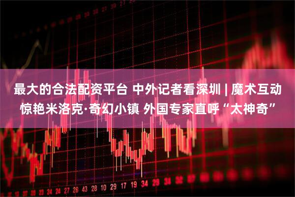最大的合法配资平台 中外记者看深圳 | 魔术互动惊艳米洛克·奇幻小镇 外国专家直呼“太神奇”