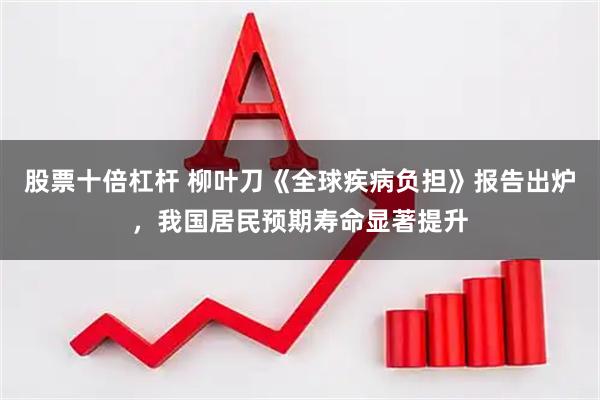 股票十倍杠杆 柳叶刀《全球疾病负担》报告出炉，我国居民预期寿命显著提升