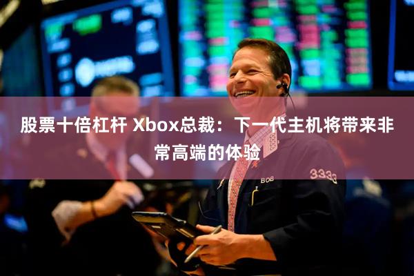 股票十倍杠杆 Xbox总裁：下一代主机将带来非常高端的体验