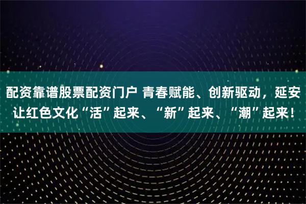 配资靠谱股票配资门户 青春赋能、创新驱动，延安让红色文化“活”起来、“新”起来、“潮”起来！