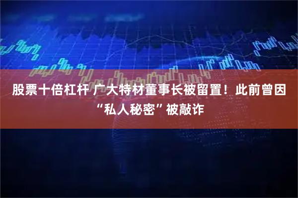 股票十倍杠杆 广大特材董事长被留置！此前曾因“私人秘密”被敲诈