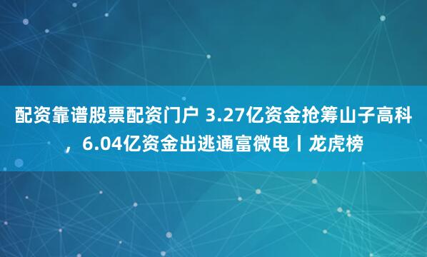 配资靠谱股票配资门户 3.27亿资金抢筹山子高科，6.04亿资金出逃通富微电丨龙虎榜