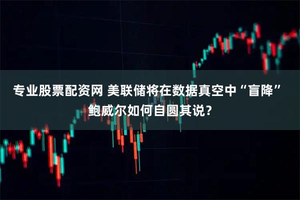 专业股票配资网 美联储将在数据真空中“盲降” 鲍威尔如何自圆其说？