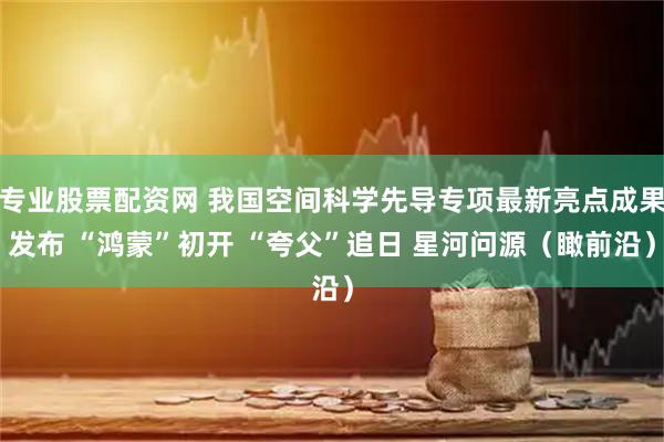 专业股票配资网 我国空间科学先导专项最新亮点成果发布 “鸿蒙”初开 “夸父”追日 星河问源(瞰前沿)