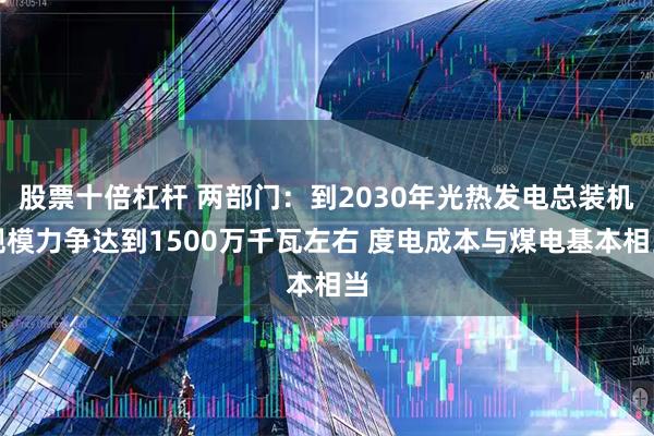 股票十倍杠杆 两部门:到2030年光热发电总装机规模力争达到1500万千瓦左右 度电成本与煤电基本相当